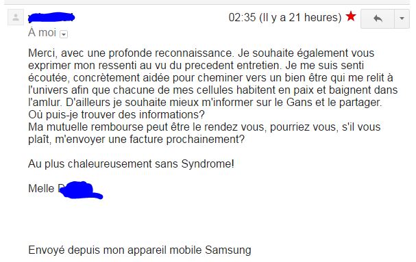 Avec une profonde reconnaissance. Je souhaite également vous exprimer mon ressenti au vu du precedent entretien. Je me suis senti écoutée,
                   		 concrètement aidée pour cheminer vers un bien être qui me relit à l'univers afin que chacune de mes cellules habitent en paix et baignent dans
                    	 l'amour. D'ailleurs je souhaite mieux m'informer sur le Gans et le partager. Où puis-je trouver des informations?
                     	Ma mutuelle rembourse peut être le rendez vous, pourriez vous, s'il vous plaît, m'envoyer une facture prochainement?
						Au plus chaleureusement sans Syndrome!